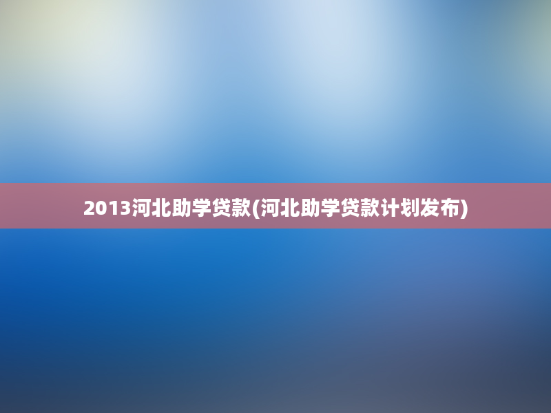 2013河北助学贷款(河北助学贷款计划发布)