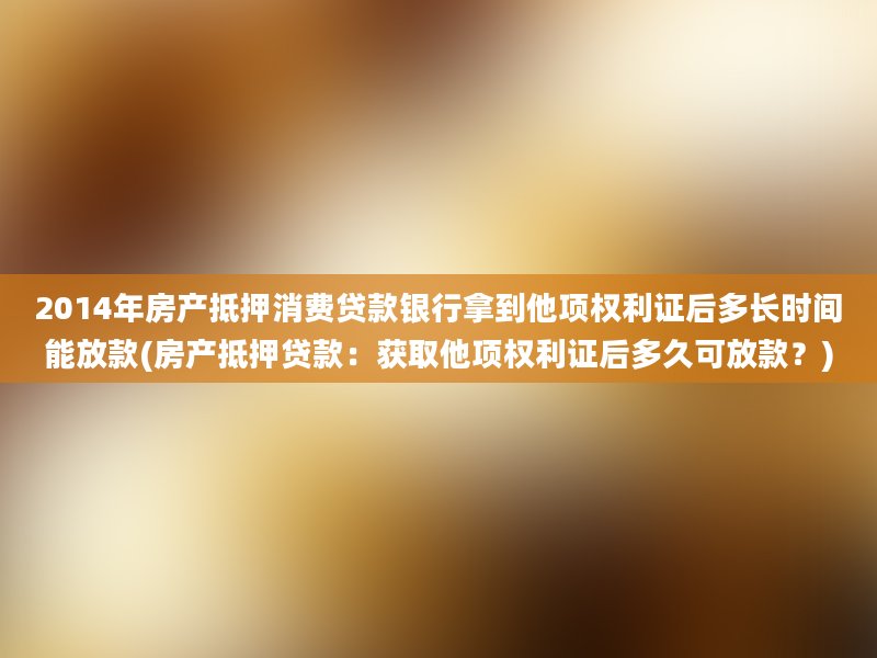 2014年房产抵押消费贷款银行拿到他项权利证后多长时间能放款(房产抵押贷款：获取他项权利证后多久可放款？)