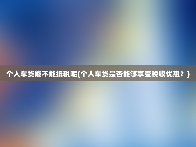 个人车贷能不能抵税呢(个人车贷是否能够享受税收优惠？)