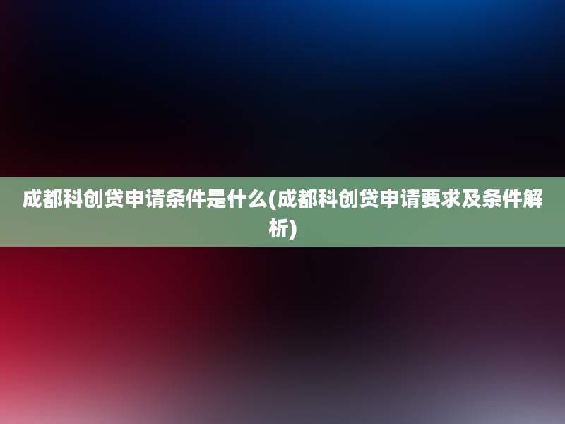 成都科创贷申请条件是什么(成都科创贷申请要求及条件解析)