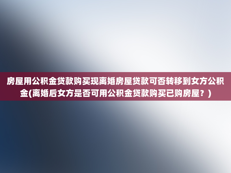 房屋用公积金贷款购买现离婚房屋贷款可否转移到女方公积金(离婚后女方是否可用公积金贷款购买已购房屋？)