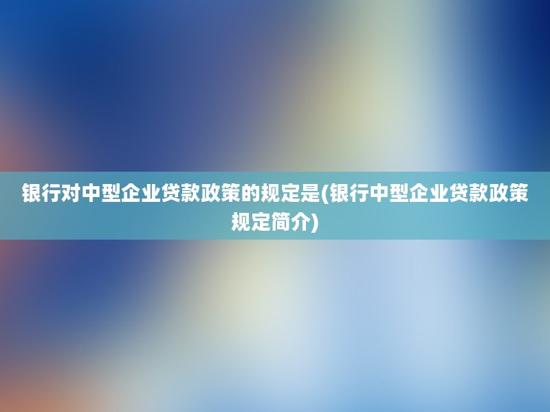 银行对中型企业贷款政策的规定是(银行中型企业贷款政策规定简介)