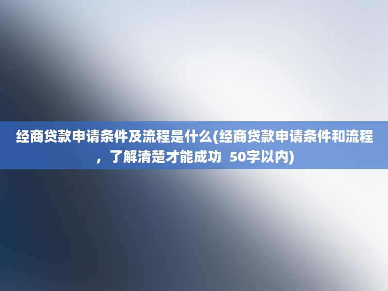 经商贷款申请条件及流程是什么(经商贷款申请条件和流程，了解清楚才能成功  50字以内)