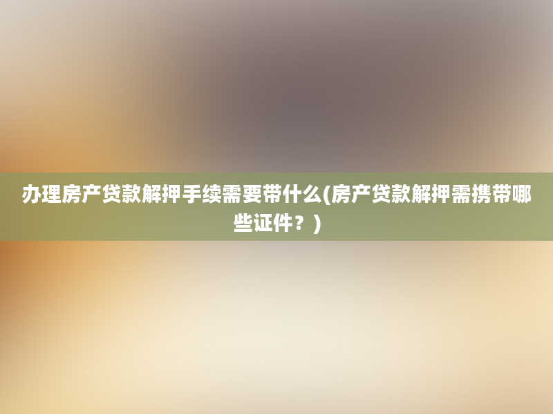 办理房产贷款解押手续需要带什么(房产贷款解押需携带哪些证件？)