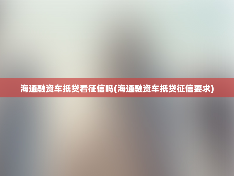 海通融资车抵贷看征信吗(海通融资车抵贷征信要求)