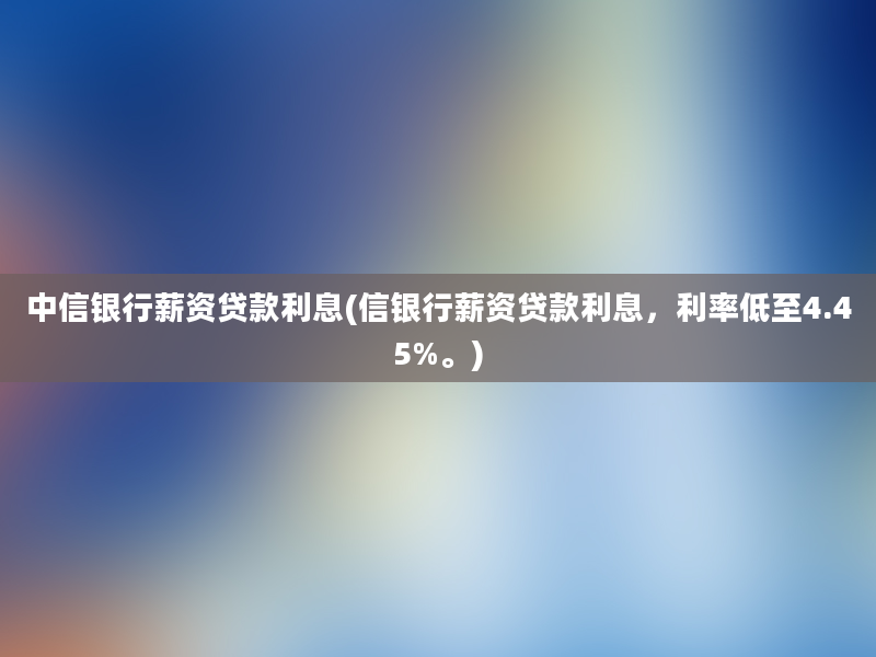 中信银行薪资贷款利息(信银行薪资贷款利息，利率低至4.45%。)