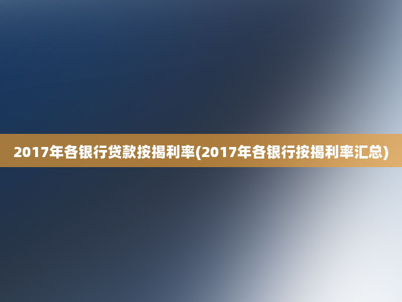 2017年各银行贷款按揭利率(2017年各银行按揭利率汇总)