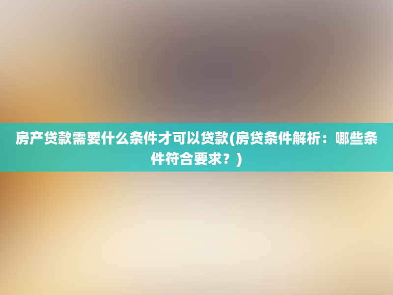 房产贷款需要什么条件才可以贷款(房贷条件解析：哪些条件符合要求？)