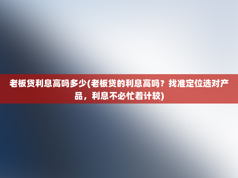 老板贷利息高吗多少(老板贷的利息高吗？找准定位选对产品，利息不必忙着计较)