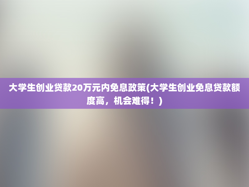 大学生创业贷款20万元内免息政策(大学生创业免息贷款额度高，机会难得！)