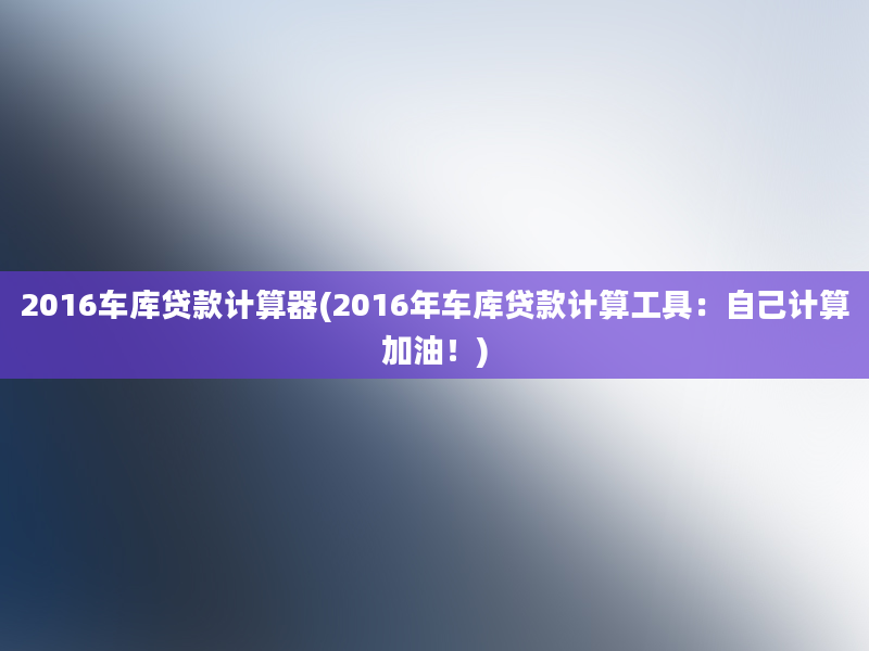 2016车库贷款计算器(2016年车库贷款计算工具：自己计算加油！)