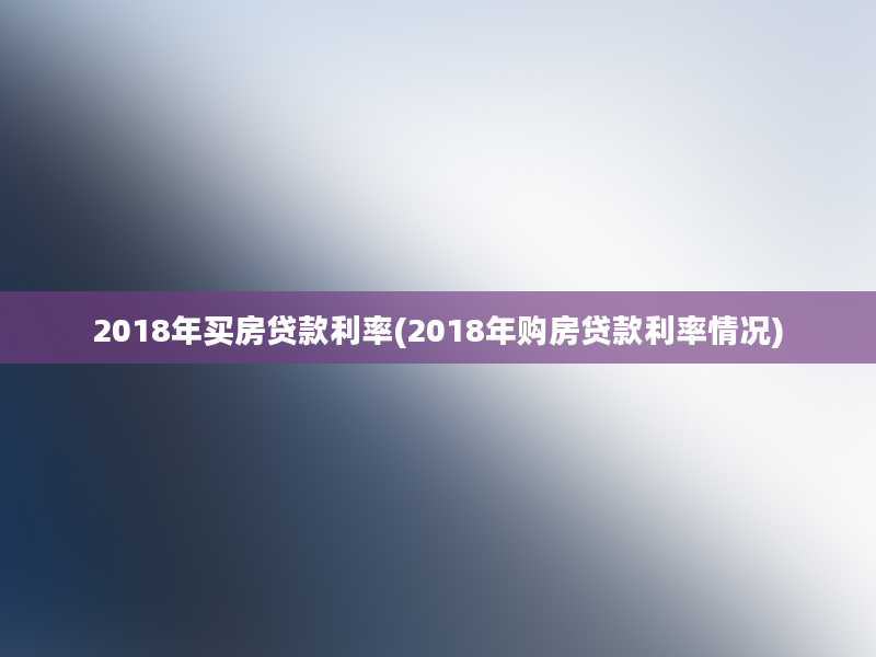 2018年买房贷款利率(2018年购房贷款利率情况)