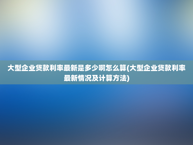 大型企业贷款利率最新是多少啊怎么算(大型企业贷款利率最新情况及计算方法)