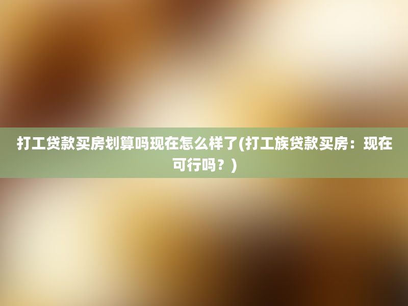 打工贷款买房划算吗现在怎么样了(打工族贷款买房：现在可行吗？)