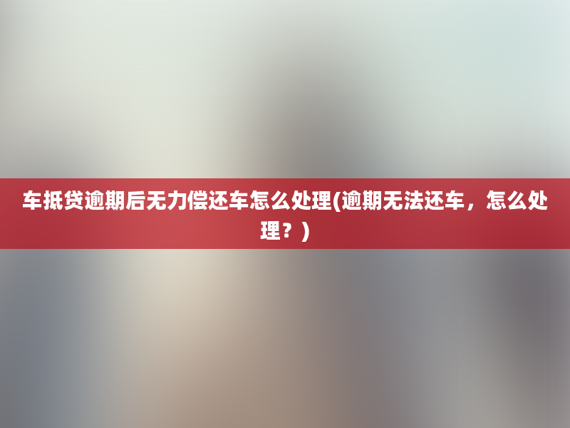 车抵贷逾期后无力偿还车怎么处理(逾期无法还车，怎么处理？)