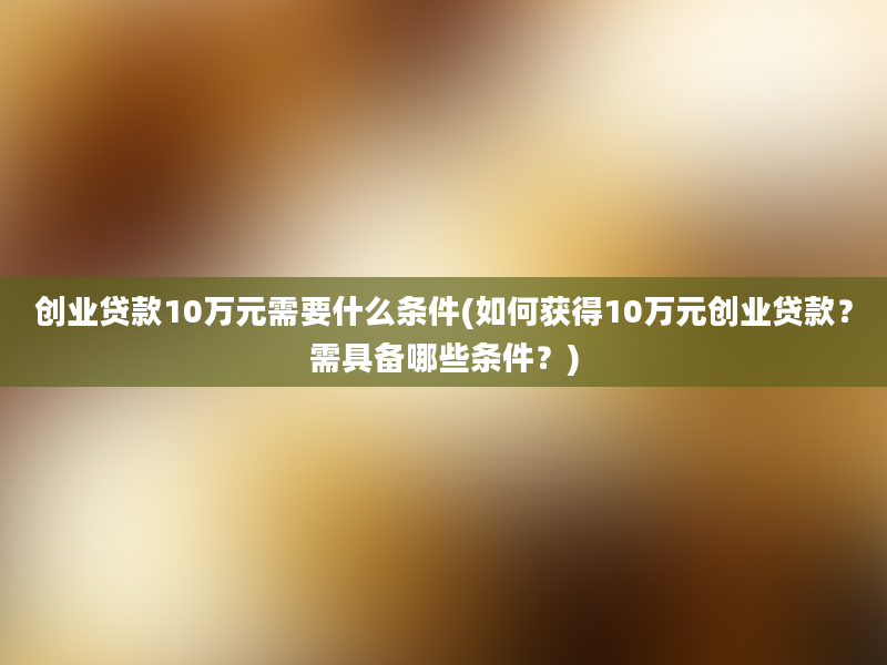 创业贷款10万元需要什么条件(如何获得10万元创业贷款？需具备哪些条件？)