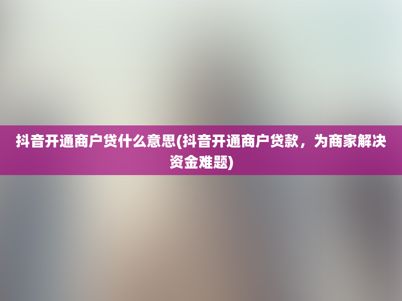 抖音开通商户贷什么意思(抖音开通商户贷款，为商家解决资金难题)