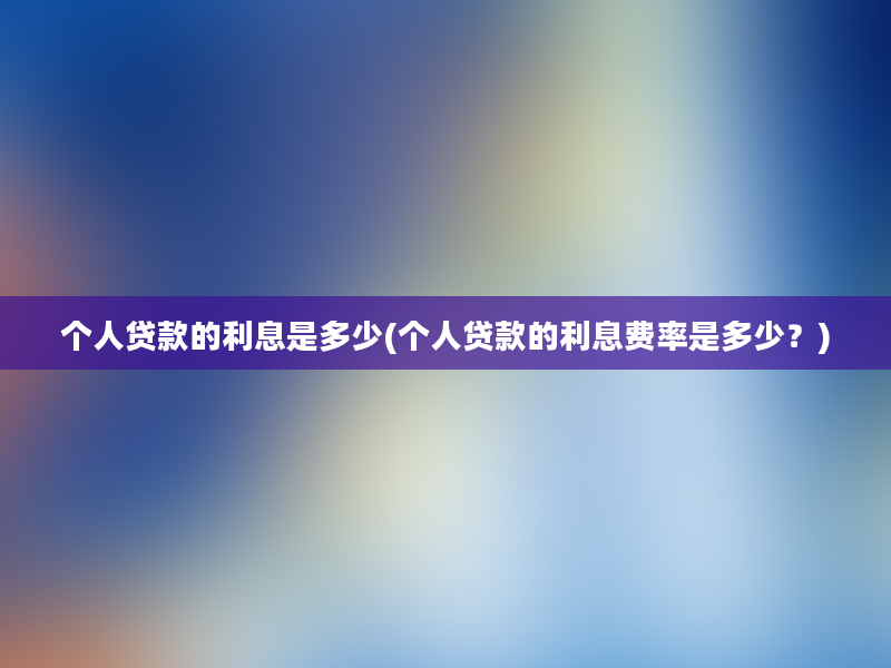 个人贷款的利息是多少(个人贷款的利息费率是多少？)