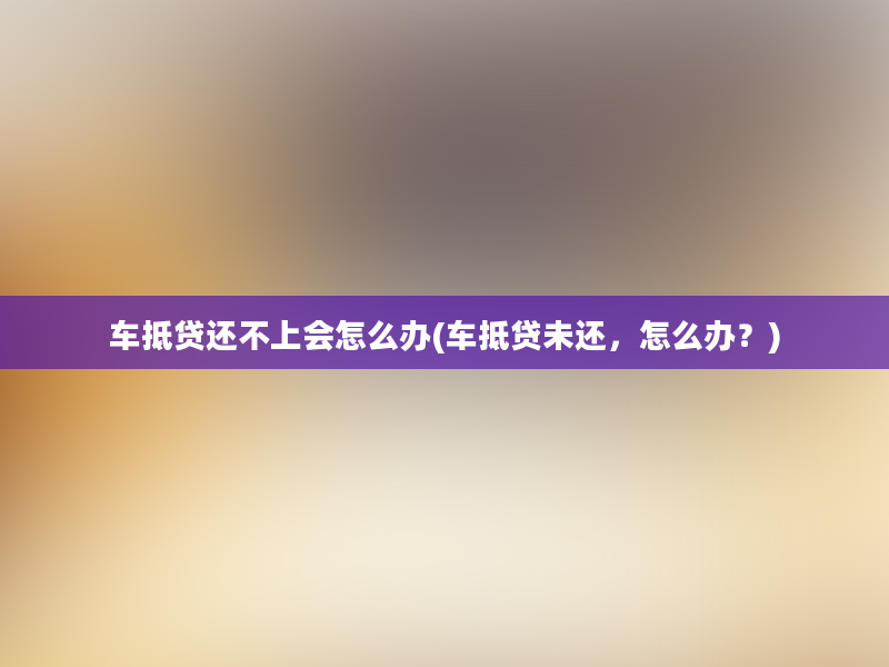 车抵贷还不上会怎么办(车抵贷未还，怎么办？)