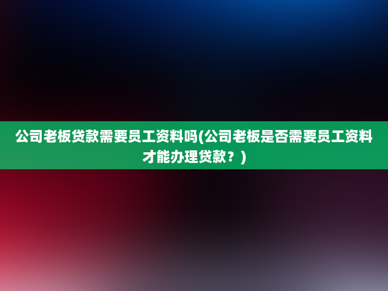 公司老板贷款需要员工资料吗(公司老板是否需要员工资料才能办理贷款？)