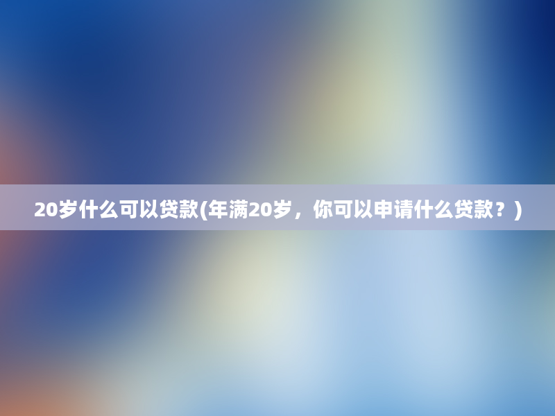 20岁什么可以贷款(年满20岁，你可以申请什么贷款？)