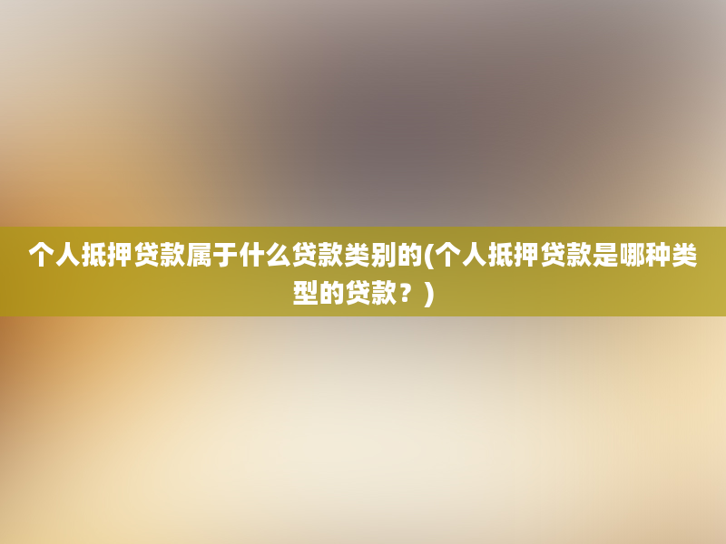 个人抵押贷款属于什么贷款类别的(个人抵押贷款是哪种类型的贷款？)