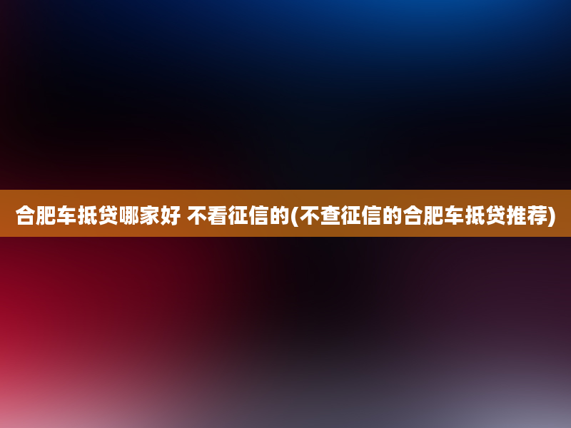 合肥车抵贷哪家好 不看征信的(不查征信的合肥车抵贷推荐)