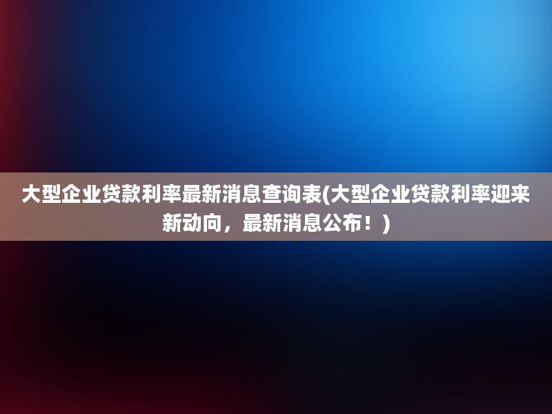 大型企业贷款利率最新消息查询表(大型企业贷款利率迎来新动向，最新消息公布！)