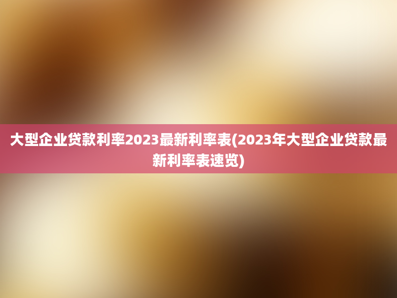 大型企业贷款利率2023最新利率表(2023年大型企业贷款最新利率表速览)