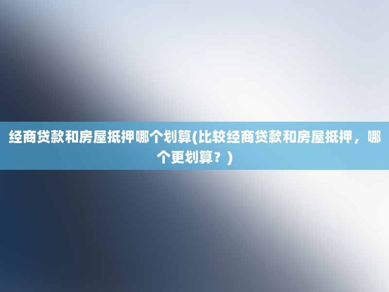 经商贷款和房屋抵押哪个划算(比较经商贷款和房屋抵押，哪个更划算？)