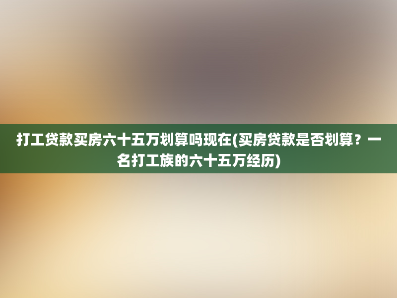 打工贷款买房六十五万划算吗现在(买房贷款是否划算？一名打工族的六十五万经历)