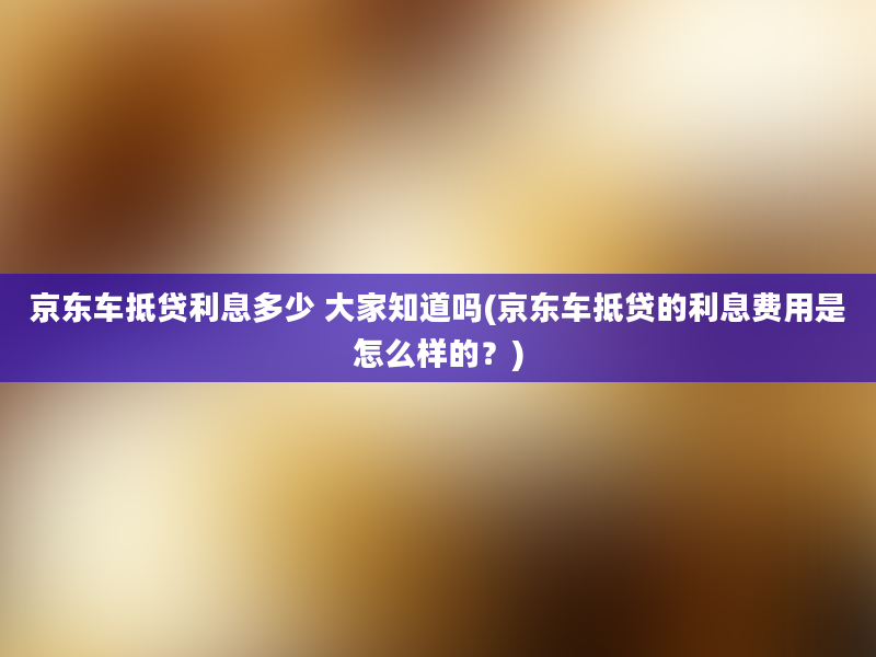 京东车抵贷利息多少 大家知道吗(京东车抵贷的利息费用是怎么样的？)