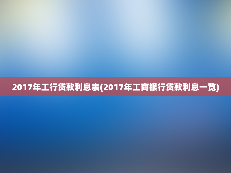 2017年工行贷款利息表(2017年工商银行贷款利息一览)