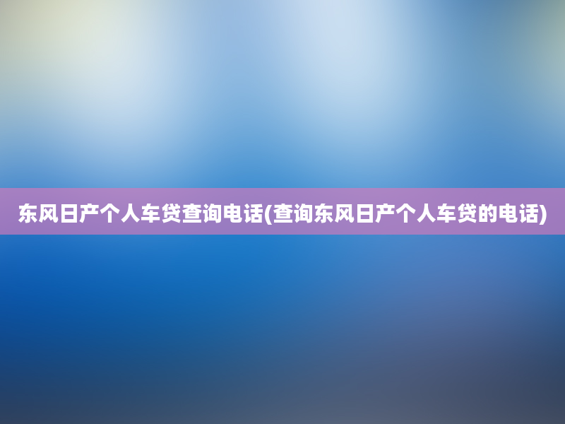 东风日产个人车贷查询电话(查询东风日产个人车贷的电话)