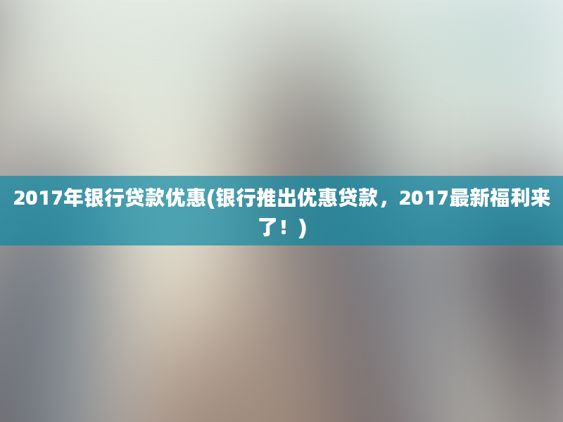 2017年银行贷款优惠(银行推出优惠贷款，2017最新福利来了！)