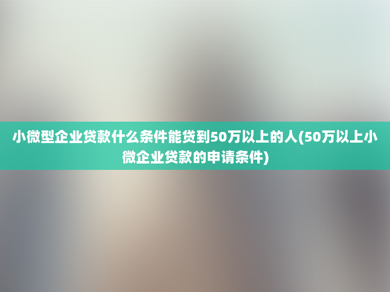 小微型企业贷款什么条件能贷到50万以上的人(50万以上小微企业贷款的申请条件)