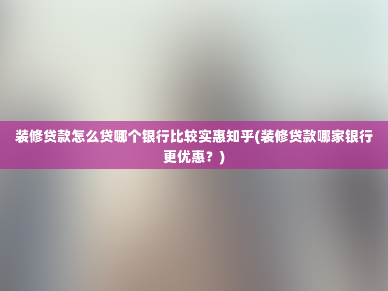 装修贷款怎么贷哪个银行比较实惠知乎(装修贷款哪家银行更优惠？)