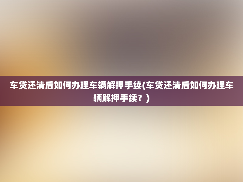 车贷还清后如何办理车辆解押手续(车贷还清后如何办理车辆解押手续？)