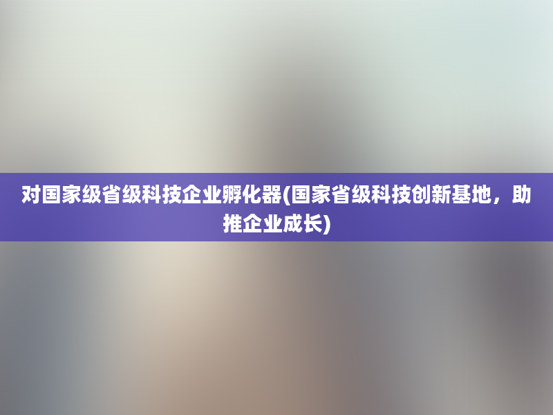 对国家级省级科技企业孵化器(国家省级科技创新基地，助推企业成长)