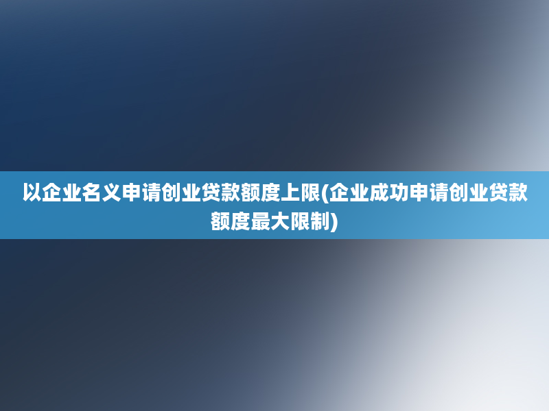 以企业名义申请创业贷款额度上限(企业成功申请创业贷款额度最大限制)