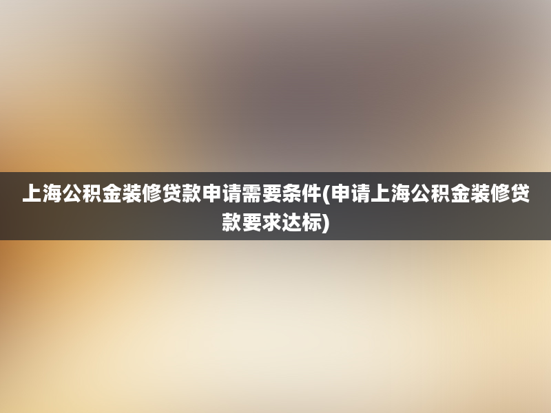 上海公积金装修贷款申请需要条件(申请上海公积金装修贷款要求达标)