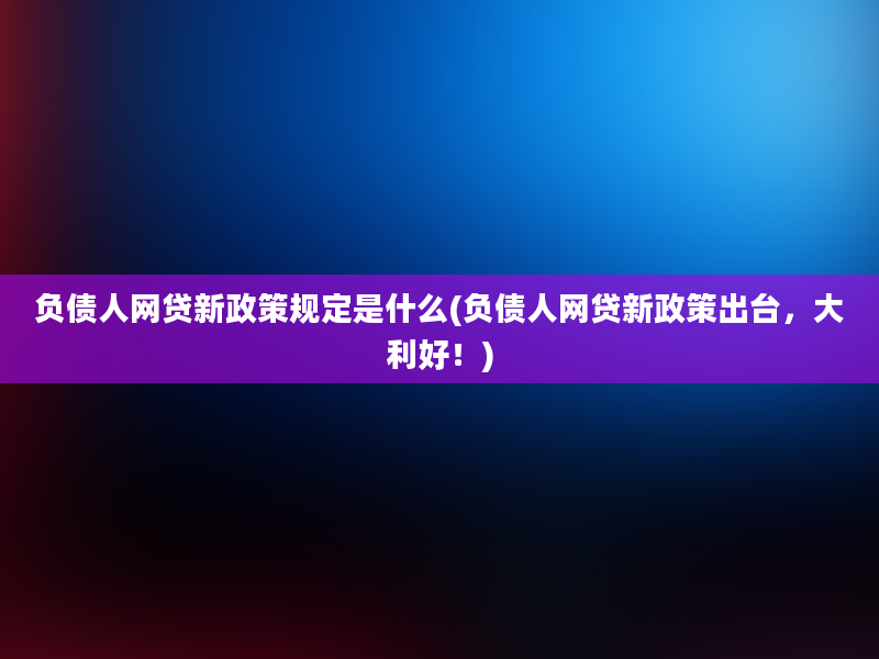 负债人网贷新政策规定是什么(负债人网贷新政策出台，大利好！)