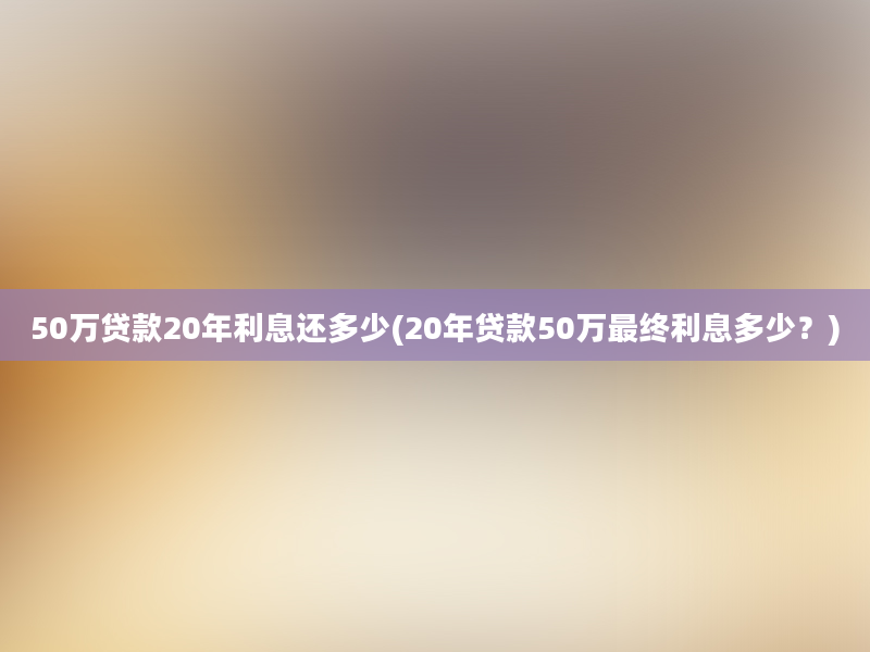 50万贷款20年利息还多少(20年贷款50万最终利息多少？)