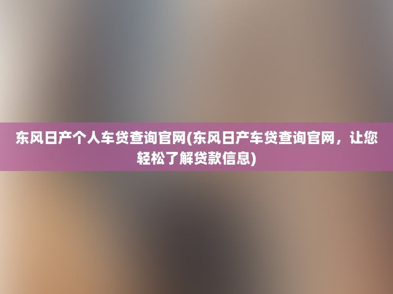 东风日产个人车贷查询官网(东风日产车贷查询官网，让您轻松了解贷款信息)