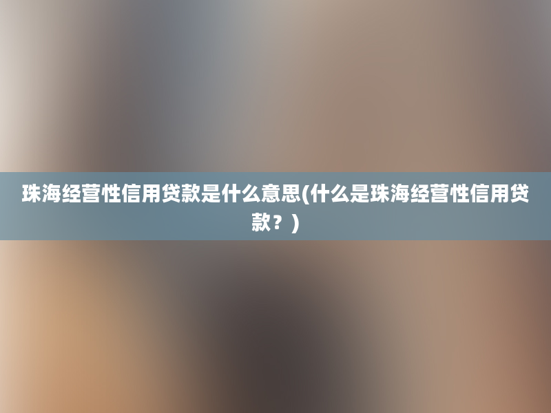 珠海经营性信用贷款是什么意思(什么是珠海经营性信用贷款？)