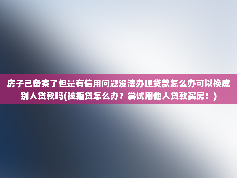 房子已备案了但是有信用问题没法办理贷款怎么办可以换成别人贷款吗(被拒贷怎么办？尝试用他人贷款买房！)