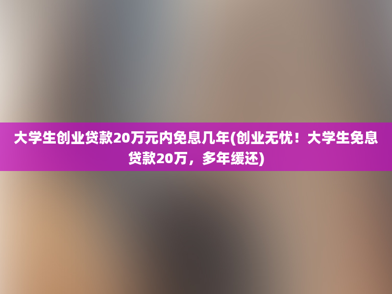 大学生创业贷款20万元内免息几年(创业无忧！大学生免息贷款20万，多年缓还)