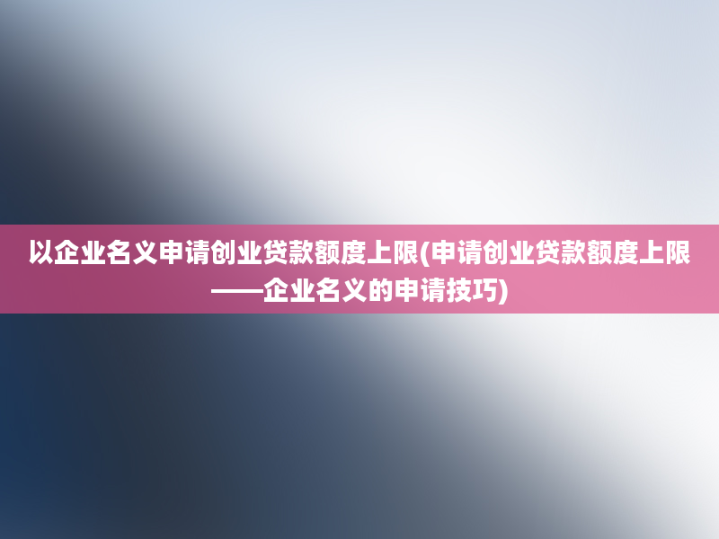 以企业名义申请创业贷款额度上限(申请创业贷款额度上限——企业名义的申请技巧)