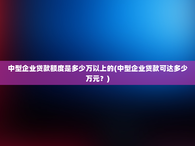 中型企业贷款额度是多少万以上的(中型企业贷款可达多少万元？)