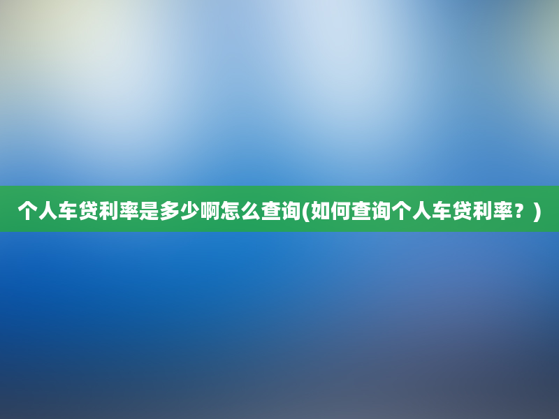 个人车贷利率是多少啊怎么查询(如何查询个人车贷利率？)